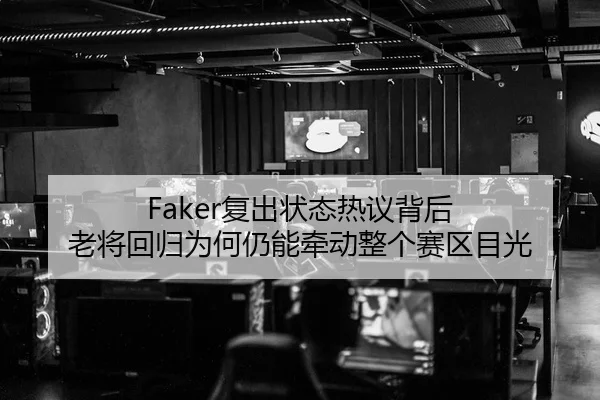 Faker复出状态热议背后 老将回归为何仍能牵动整个赛区目光