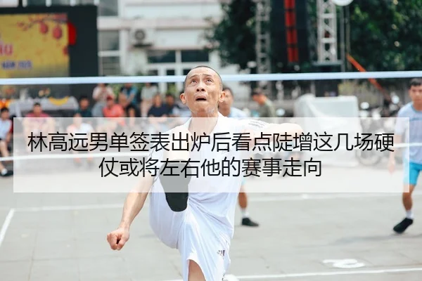 林高远男单签表出炉后看点陡增这几场硬仗或将左右他的赛事走向