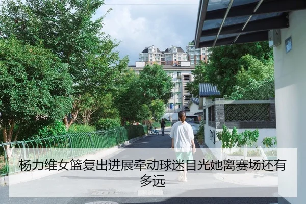 杨力维女篮复出进展牵动球迷目光她离赛场还有多远